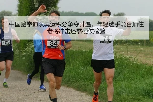 中国跆拳道队奥运积分争夺升温，年轻选手能否顶住老将冲击还需硬仗检验